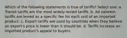 Which of the following statements is true of tariffs? Select one: a. Transit tariffs are the most widely-levied tariffs. b. Ad valorem tariffs are levied as a specific fee for each unit of an imported product. c. Export tariffs are used by countries when they believe an export's price is lower than it should be. d. Tariffs increase an imported product's appeal to buyers.