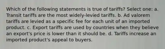 Which of the following statements is true of tariffs? Select one: a. Transit tariffs are the most widely-levied tariffs. b. Ad valorem tariffs are levied as a specific fee for each unit of an imported product. c. Export tariffs are used by countries when they believe an export's price is lower than it should be. d. Tariffs increase an imported product's appeal to buyers.