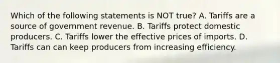 Which of the following statements is NOT true? A. Tariffs are a source of government revenue. B. Tariffs protect domestic producers. C. Tariffs lower the effective prices of imports. D. Tariffs can can keep producers from increasing efficiency.