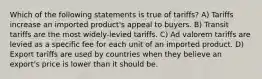 Which of the following statements is true of tariffs? A) Tariffs increase an imported product's appeal to buyers. B) Transit tariffs are the most widely-levied tariffs. C) Ad valorem tariffs are levied as a specific fee for each unit of an imported product. D) Export tariffs are used by countries when they believe an export's price is lower than it should be.