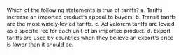 Which of the following statements is true of tariffs? a. Tariffs increase an imported product's appeal to buyers. b. Transit tariffs are the most widely-levied tariffs. c. Ad valorem tariffs are levied as a specific fee for each unit of an imported product. d. Export tariffs are used by countries when they believe an export's price is lower than it should be.