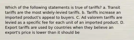 Which of the following statements is true of tariffs? a. Transit tariffs are the most widely-levied tariffs. b. Tariffs increase an imported product's appeal to buyers. C. Ad valorem tariffs are levied as a specific fee for each unit of an imported product. D. Export tariffs are used by countries when they believe an export's price is lower than it should be