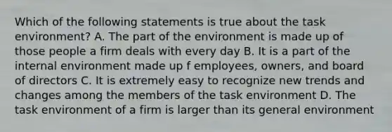 Which of the following statements is true about the task environment? A. The part of the environment is made up of those people a firm deals with every day B. It is a part of the internal environment made up f employees, owners, and board of directors C. It is extremely easy to recognize new trends and changes among the members of the task environment D. The task environment of a firm is larger than its general environment