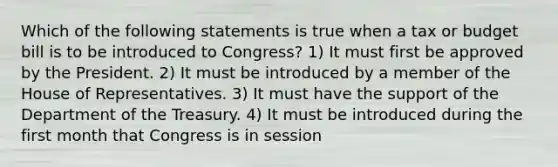 Which of the following statements is true when a tax or budget bill is to be introduced to Congress? 1) It must first be approved by the President. 2) It must be introduced by a member of the House of Representatives. 3) It must have the support of the Department of the Treasury. 4) It must be introduced during the first month that Congress is in session