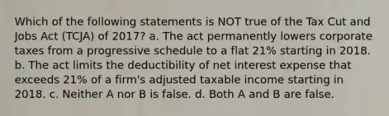 Which of the following statements is NOT true of the Tax Cut and Jobs Act (TCJA) of 2017? a. The act permanently lowers corporate taxes from a progressive schedule to a flat 21% starting in 2018. b. The act limits the deductibility of net interest expense that exceeds 21% of a firm's adjusted taxable income starting in 2018. c. Neither A nor B is false. d. Both A and B are false.