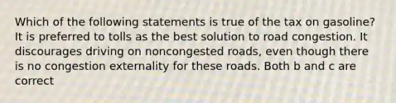 Which of the following statements is true of the tax on gasoline? It is preferred to tolls as the best solution to road congestion. It discourages driving on noncongested roads, even though there is no congestion externality for these roads. Both b and c are correct