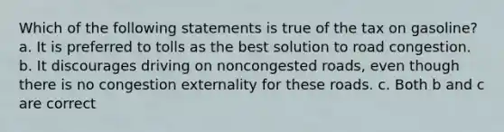 Which of the following statements is true of the tax on gasoline? a. It is preferred to tolls as the best solution to road congestion. b. It discourages driving on noncongested roads, even though there is no congestion externality for these roads. c. Both b and c are correct