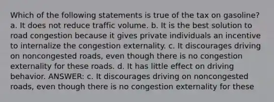 Which of the following statements is true of the tax on gasoline? a. It does not reduce traffic volume. b. It is the best solution to road congestion because it gives private individuals an incentive to internalize the congestion externality. c. It discourages driving on noncongested roads, even though there is no congestion externality for these roads. d. It has little effect on driving behavior. ANSWER: c. It discourages driving on noncongested roads, even though there is no congestion externality for these