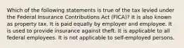 Which of the following statements is true of the tax levied under the Federal Insurance Contributions Act (FICA)? It is also known as property tax. It is paid equally by employer and employee. It is used to provide insurance against theft. It is applicable to all federal employees. It is not applicable to self-employed persons.