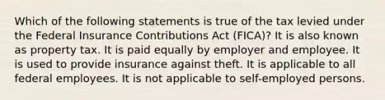 Which of the following statements is true of the tax levied under the Federal Insurance Contributions Act (FICA)? It is also known as property tax. It is paid equally by employer and employee. It is used to provide insurance against theft. It is applicable to all federal employees. It is not applicable to self-employed persons.