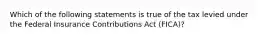 Which of the following statements is true of the tax levied under the Federal Insurance Contributions Act (FICA)?