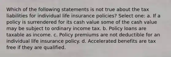 Which of the following statements is not true about the tax liabilities for individual life insurance policies? Select one: a. If a policy is surrendered for its cash value some of the cash value may be subject to ordinary income tax. b. Policy loans are taxable as income. c. Policy premiums are not deductible for an individual life insurance policy. d. Accelerated benefits are tax free if they are qualified.