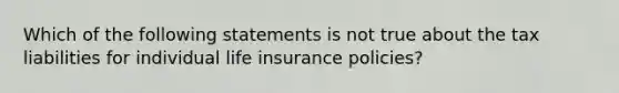 Which of the following statements is not true about the tax liabilities for individual life insurance policies?