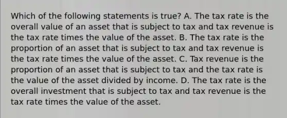 Which of the following statements is​ true? A. The tax rate is the overall value of an asset that is subject to tax and tax revenue is the tax rate times the value of the asset. B. The tax rate is the proportion of an asset that is subject to tax and tax revenue is the tax rate times the value of the asset. C. Tax revenue is the proportion of an asset that is subject to tax and the tax rate is the value of the asset divided by income. D. The tax rate is the overall investment that is subject to tax and tax revenue is the tax rate times the value of the asset.