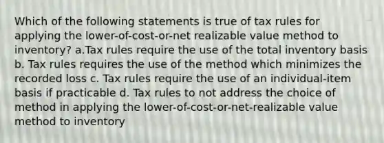 Which of the following statements is true of tax rules for applying the lower-of-cost-or-net realizable value method to inventory? a.Tax rules require the use of the total inventory basis b. Tax rules requires the use of the method which minimizes the recorded loss c. Tax rules require the use of an individual-item basis if practicable d. Tax rules to not address the choice of method in applying the lower-of-cost-or-net-realizable value method to inventory