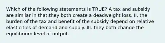 Which of the following statements is TRUE? A tax and subsidy are similar in that:they both create a deadweight loss. II. the burden of the tax and benefit of the subsidy depend on relative elasticities of demand and supply. III. they both change the equilibrium level of output.