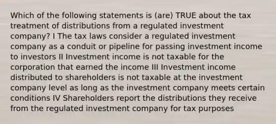 Which of the following statements is (are) TRUE about the tax treatment of distributions from a regulated investment company? I The tax laws consider a regulated investment company as a conduit or pipeline for passing investment income to investors II Investment income is not taxable for the corporation that earned the income III Investment income distributed to shareholders is not taxable at the investment company level as long as the investment company meets certain conditions IV Shareholders report the distributions they receive from the regulated investment company for tax purposes