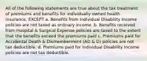 All of the following statements are true about the tax treatment of premiums and benefits for individually owned health insurance, EXCEPT a. Benefits from Individual Disability Income policies are not taxed as ordinary Income. b. Benefits received from Hospital & Surgical Expense policies are taxed to the extent that the benefits exceed the premiums paid c. Premiums paid for Accidental Death & Dismemberment (AD & D) policies are not tax deductible. d. Premiums paid for Individual Disability Income policies are not tax deductible.