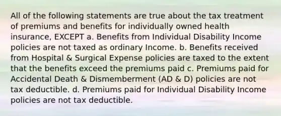 All of the following statements are true about the tax treatment of premiums and benefits for individually owned health insurance, EXCEPT a. Benefits from Individual Disability Income policies are not taxed as ordinary Income. b. Benefits received from Hospital & Surgical Expense policies are taxed to the extent that the benefits exceed the premiums paid c. Premiums paid for Accidental Death & Dismemberment (AD & D) policies are not tax deductible. d. Premiums paid for Individual Disability Income policies are not tax deductible.