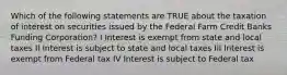 Which of the following statements are TRUE about the taxation of interest on securities issued by the Federal Farm Credit Banks Funding Corporation? I Interest is exempt from state and local taxes II Interest is subject to state and local taxes III Interest is exempt from Federal tax IV Interest is subject to Federal tax