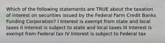 Which of the following statements are TRUE about the taxation of interest on securities issued by the Federal Farm Credit Banks Funding Corporation? I Interest is exempt from state and local taxes II Interest is subject to state and local taxes III Interest is exempt from Federal tax IV Interest is subject to Federal tax