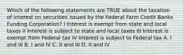 Which of the following statements are TRUE about the taxation of interest on securities issued by the Federal Farm Credit Banks Funding Corporation? I Interest is exempt from state and local taxes II Interest is subject to state and local taxes III Interest is exempt from Federal tax IV Interest is subject to Federal tax A. I and III B. I and IV C. II and III D. II and IV