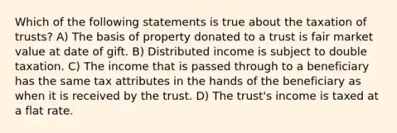 Which of the following statements is true about the taxation of trusts? A) The basis of property donated to a trust is fair market value at date of gift. B) Distributed income is subject to double taxation. C) The income that is passed through to a beneficiary has the same tax attributes in the hands of the beneficiary as when it is received by the trust. D) The trust's income is taxed at a flat rate.