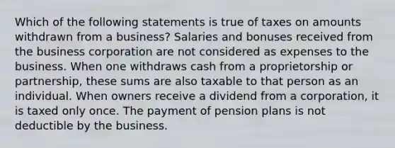 Which of the following statements is true of taxes on amounts withdrawn from a business? Salaries and bonuses received from the business corporation are not considered as expenses to the business. When one withdraws cash from a proprietorship or partnership, these sums are also taxable to that person as an individual. When owners receive a dividend from a corporation, it is taxed only once. The payment of pension plans is not deductible by the business.