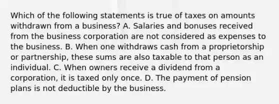 Which of the following statements is true of taxes on amounts withdrawn from a business? A. Salaries and bonuses received from the business corporation are not considered as expenses to the business. B. When one withdraws cash from a proprietorship or partnership, these sums are also taxable to that person as an individual. C. When owners receive a dividend from a corporation, it is taxed only once. D. The payment of pension plans is not deductible by the business.