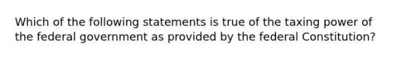 Which of the following statements is true of the taxing power of the federal government as provided by the federal Constitution?