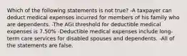 Which of the following statements is not true? -A taxpayer can deduct medical expenses incurred for members of his family who are dependents. -The AGI threshold for deductible medical expenses is 7.50% -Deductible medical expenses include long-term care services for disabled spouses and dependents. -All of the statements are false.