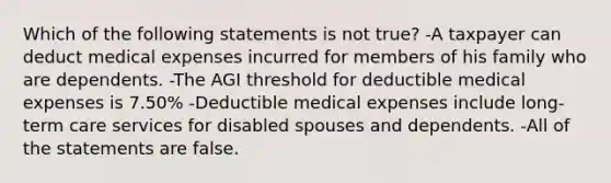 Which of the following statements is not true? -A taxpayer can deduct medical expenses incurred for members of his family who are dependents. -The AGI threshold for deductible medical expenses is 7.50% -Deductible medical expenses include long-term care services for disabled spouses and dependents. -All of the statements are false.