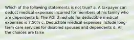 Which of the following statements is not true? a. A taxpayer can deduct medical expenses incurred for members of his family who are dependents b. The AGI threshold for deductible medical expenses is 7.50% c. Deductible medical expenses include long-term care services for disabled spouses and dependents d. All the choices are false