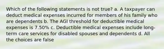 Which of the following statements is not true? a. A taxpayer can deduct medical expenses incurred for members of his family who are dependents b. The AGI threshold for deductible medical expenses is 7.50% c. Deductible medical expenses include long-term care services for disabled spouses and dependents d. All the choices are false