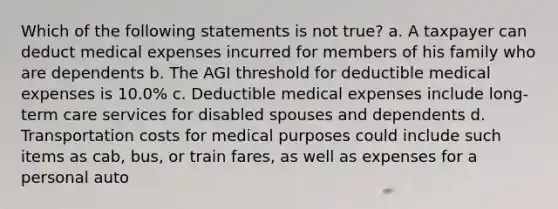 Which of the following statements is not true? a. A taxpayer can deduct medical expenses incurred for members of his family who are dependents b. The AGI threshold for deductible medical expenses is 10.0% c. Deductible medical expenses include long-term care services for disabled spouses and dependents d. Transportation costs for medical purposes could include such items as cab, bus, or train fares, as well as expenses for a personal auto