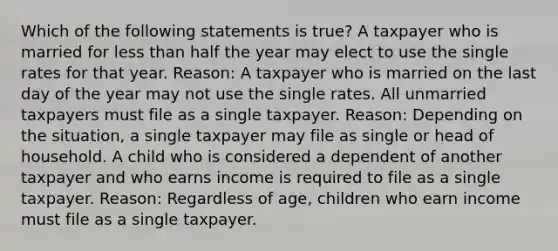 Which of the following statements is true? A taxpayer who is married for less than half the year may elect to use the single rates for that year. Reason: A taxpayer who is married on the last day of the year may not use the single rates. All unmarried taxpayers must file as a single taxpayer. Reason: Depending on the situation, a single taxpayer may file as single or head of household. A child who is considered a dependent of another taxpayer and who earns income is required to file as a single taxpayer. Reason: Regardless of age, children who earn income must file as a single taxpayer.