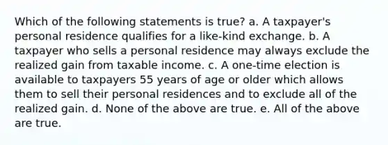 Which of the following statements is true? a. A taxpayer's personal residence qualifies for a like-kind exchange. b. A taxpayer who sells a personal residence may always exclude the realized gain from taxable income. c. A one-time election is available to taxpayers 55 years of age or older which allows them to sell their personal residences and to exclude all of the realized gain. d. None of the above are true. e. All of the above are true.