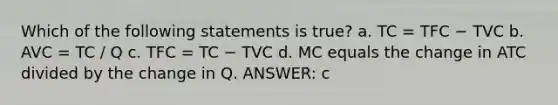 Which of the following statements is true? a. TC = TFC − TVC b. AVC = TC / Q c. TFC = TC − TVC d. MC equals the change in ATC divided by the change in Q. ANSWER: c