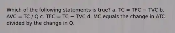 Which of the following statements is true? a. TC = TFC − TVC b. AVC = TC / Q c. TFC = TC − TVC d. MC equals the change in ATC divided by the change in Q.