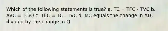 Which of the following statements is true? a. TC = TFC - TVC b. AVC = TC/Q c. TFC = TC - TVC d. MC equals the change in ATC divided by the change in Q