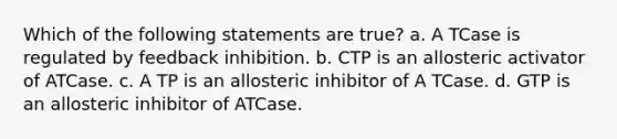 Which of the following statements are true? a. A TCase is regulated by feedback inhibition. b. CTP is an allosteric activator of ATCase. c. A TP is an allosteric inhibitor of A TCase. d. GTP is an allosteric inhibitor of ATCase.