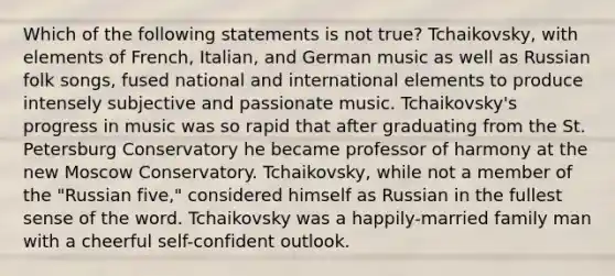 Which of the following statements is not true? Tchaikovsky, with elements of French, Italian, and German music as well as Russian folk songs, fused national and international elements to produce intensely subjective and passionate music. Tchaikovsky's progress in music was so rapid that after graduating from the St. Petersburg Conservatory he became professor of harmony at the new Moscow Conservatory. Tchaikovsky, while not a member of the "Russian five," considered himself as Russian in the fullest sense of the word. Tchaikovsky was a happily-married family man with a cheerful self-confident outlook.