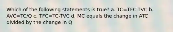 Which of the following statements is true? a. TC=TFC-TVC b. AVC=TC/Q c. TFC=TC-TVC d. MC equals the change in ATC divided by the change in Q