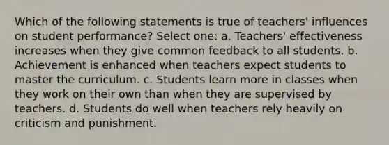 Which of the following statements is true of teachers' influences on student performance? Select one: a. Teachers' effectiveness increases when they give common feedback to all students. b. Achievement is enhanced when teachers expect students to master the curriculum. c. Students learn more in classes when they work on their own than when they are supervised by teachers. d. Students do well when teachers rely heavily on criticism and punishment.