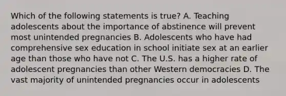 Which of the following statements is true? A. Teaching adolescents about the importance of abstinence will prevent most unintended pregnancies B. Adolescents who have had comprehensive sex education in school initiate sex at an earlier age than those who have not C. The U.S. has a higher rate of adolescent pregnancies than other Western democracies D. The vast majority of unintended pregnancies occur in adolescents