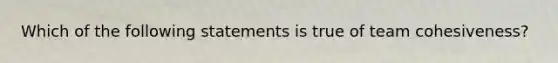 Which of the following statements is true of team cohesiveness?