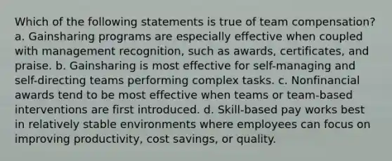 Which of the following statements is true of team compensation? a. Gainsharing programs are especially effective when coupled with management recognition, such as awards, certificates, and praise. b. Gainsharing is most effective for self-managing and self-directing teams performing complex tasks. c. Nonfinancial awards tend to be most effective when teams or team-based interventions are first introduced. d. Skill-based pay works best in relatively stable environments where employees can focus on improving productivity, cost savings, or quality.