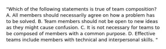 "Which of the following statements is true of team composition? A. All members should necessarily agree on how a problem has to be solved. B. Team members should not be open to new ideas as they might cause confusion. C. It is not necessary for teams to be composed of members with a common purpose. D. Effective teams include members with technical and interpersonal skills. "