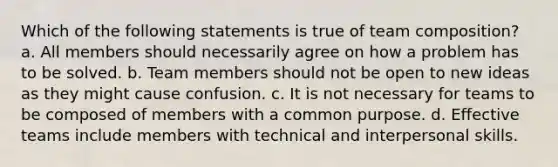 Which of the following statements is true of team composition? a. All members should necessarily agree on how a problem has to be solved. b. Team members should not be open to new ideas as they might cause confusion. c. It is not necessary for teams to be composed of members with a common purpose. d. Effective teams include members with technical and interpersonal skills.