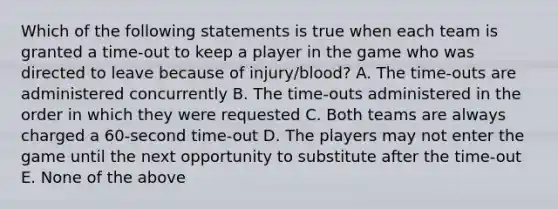 Which of the following statements is true when each team is granted a time-out to keep a player in the game who was directed to leave because of injury/blood? A. The time-outs are administered concurrently B. The time-outs administered in the order in which they were requested C. Both teams are always charged a 60-second time-out D. The players may not enter the game until the next opportunity to substitute after the time-out E. None of the above